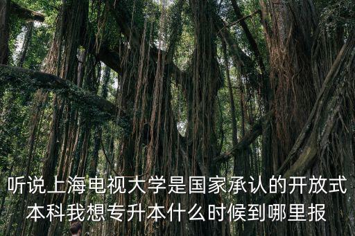聽說上海電視大學是國家承認的開放式本科我想專升本什么時候到哪里報