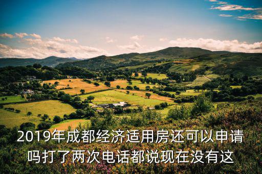 現在還可以申請成都市的經濟適用房么，2019年成都經濟適用房還可以申請嗎打了兩次電話都說現在沒有這