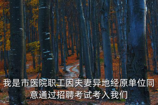 我是市醫(yī)院職工因夫妻異地經(jīng)原單位同意通過招聘考試考入我們