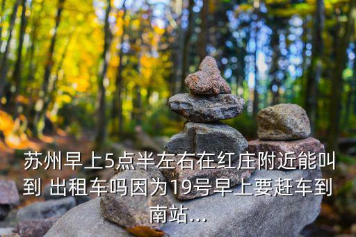  蘇州早上5點半左右在紅莊附近能叫到 出租車嗎因為19號早上要趕車到南站...