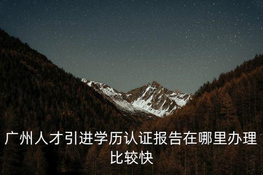 廣州人才引進學歷認證報告在哪里辦理比較快