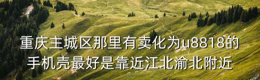 重慶主城區那里有賣化為u8818的手機殼最好是靠近江北渝北附近