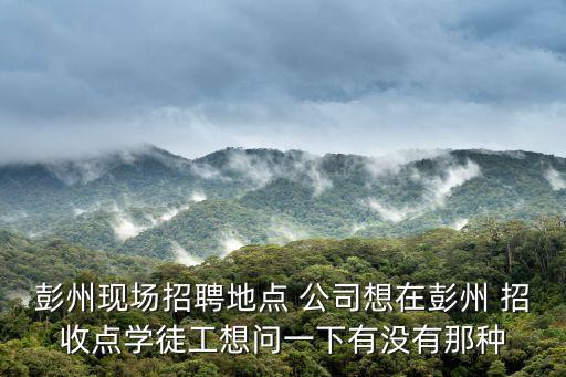 彭州現場招聘地點 公司想在彭州 招收點學徒工想問一下有沒有那種