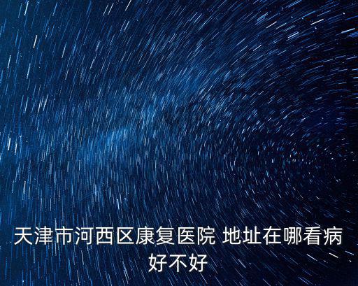 天津市河西區(qū)康復(fù)醫(yī)院 地址在哪看病好不好