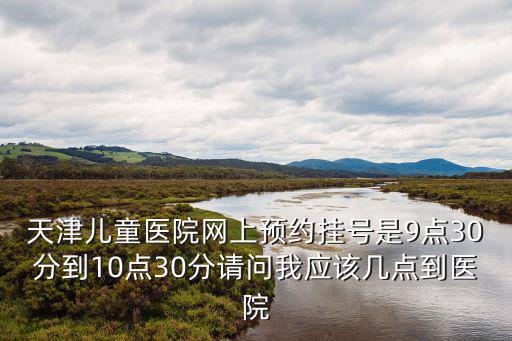 天津兒童醫院網上預約掛號是9點30分到10點30分請問我應該幾點到醫院