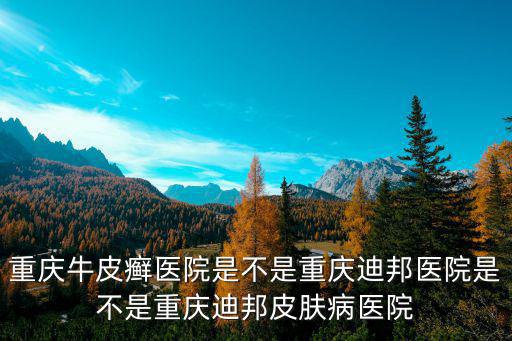 重慶牛皮癬醫院是不是重慶迪邦醫院是不是重慶迪邦皮膚病醫院