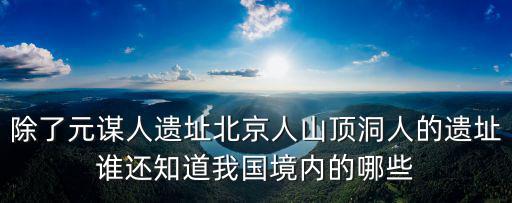 除了元謀人遺址北京人山頂洞人的遺址誰還知道我國境內的哪些