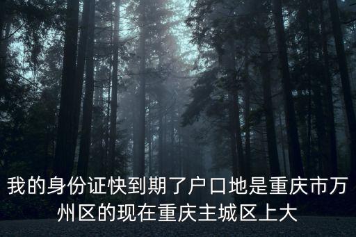 重慶市接待辦張定琦，我的身份證快到期了戶口地是重慶市萬州區的現在重慶主城區上大
