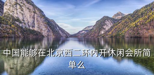中國(guó)能夠在北京西二環(huán)內(nèi)開休閑會(huì)所簡(jiǎn)單么