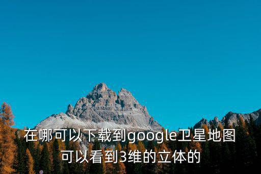 在哪可以下載到google衛(wèi)星地圖可以看到3維的立體的