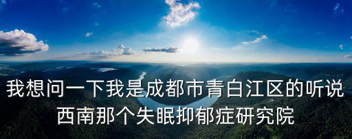 我想問一下我是成都市青白江區的聽說西南那個失眠抑郁癥研究院