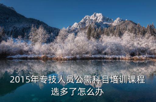 2015年專技人員公需科目培訓課程選多了怎么辦
