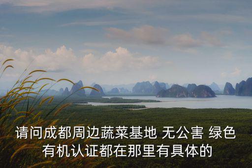 請問成都周邊蔬菜基地 無公害 綠色 有機認證都在那里有具體的