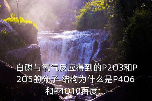  白磷與氧氣反應得到的P2O3和P2O5的分子 結構為什么是P4O6和P4O10百度...