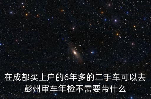 在成都買上戶的6年多的二手車可以去彭州審車年檢不需要帶什么