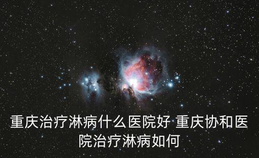 重慶治療淋病什么醫院好 重慶協和醫院治療淋病如何
