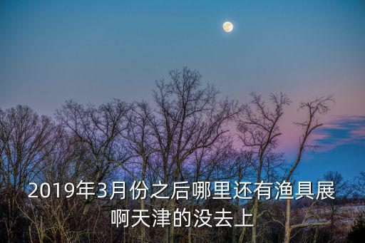 2019年3月份之后哪里還有漁具展啊天津的沒去上