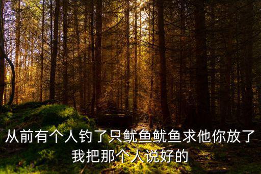 從前有個(gè)人釣了只魷魚魷魚求他你放了我把那個(gè)人說好的