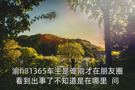 渝h81365車主是誰剛才在朋友圈看到出事了不知道是在哪里  問