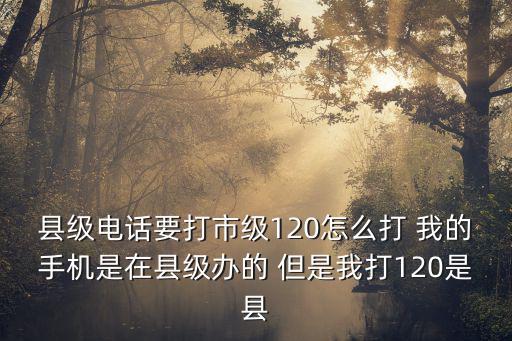 縣級電話要打市級120怎么打 我的手機是在縣級辦的 但是我打120是縣