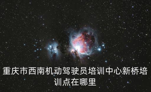 重慶市西南機動駕駛員培訓中心新橋培訓點在哪里