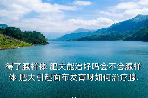 得了腺樣體 肥大能治好嗎會不會腺樣體 肥大引起面布發育呀如何治療腺...