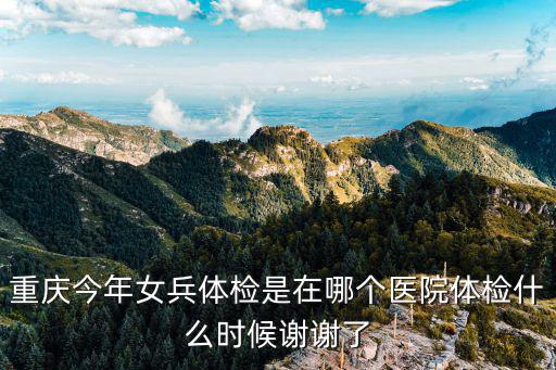 重慶今年女兵體檢是在哪個醫院體檢什么時候謝謝了