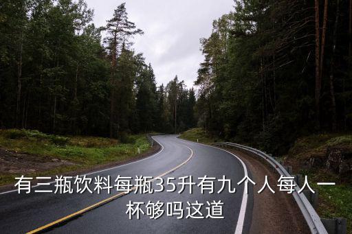 有三瓶飲料每瓶35升有九個(gè)人每人一杯夠嗎這道
