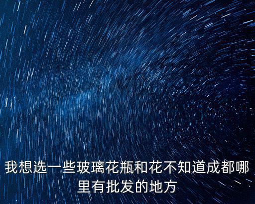 成都市哪里有批發(fā)玻璃瓶的市場，我想選一些玻璃花瓶和花不知道成都哪里有批發(fā)的地方