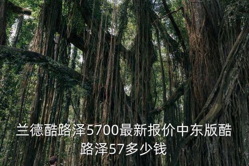 蘭德酷路澤5700最新報價中東版酷路澤57多少錢