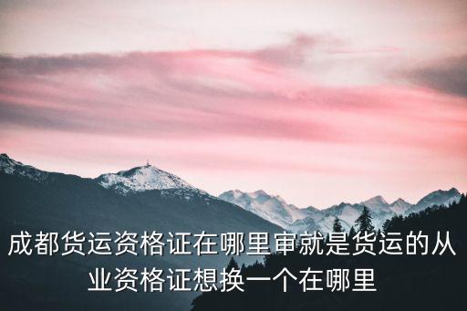 成都貨運資格證在哪里審就是貨運的從業資格證想換一個在哪里