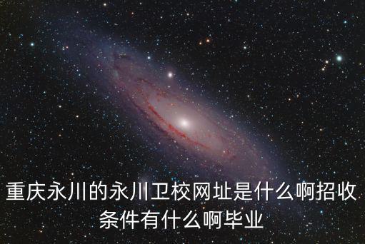 重慶永川的永川衛(wèi)校網(wǎng)址是什么啊招收條件有什么啊畢業(yè)