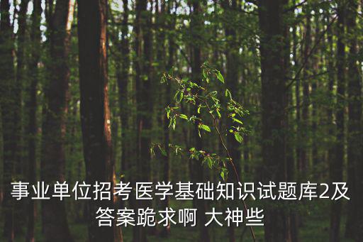 事業單位招考醫學基礎知識試題庫2及答案跪求啊 大神些