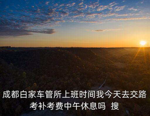 成都白家車管所上班時間我今天去交路考補考費中午休息嗎  搜