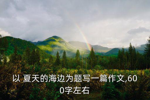 以 夏天的海邊為題寫(xiě)一篇作文,600字左右