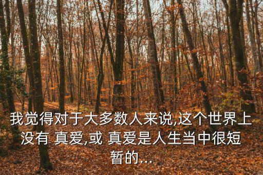 我覺(jué)得對(duì)于大多數(shù)人來(lái)說(shuō),這個(gè)世界上沒(méi)有 真愛(ài),或 真愛(ài)是人生當(dāng)中很短暫的...