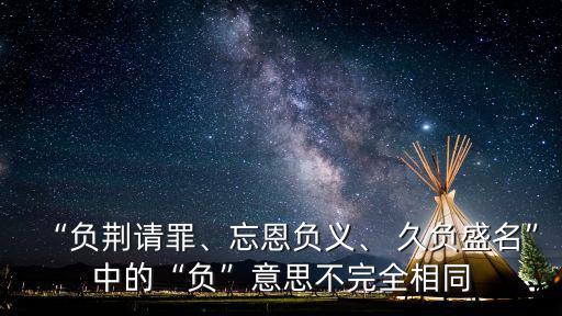“負荊請罪、忘恩負義、 久負盛名”中的“負”意思不完全相同
