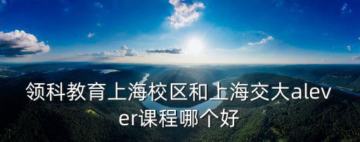領科教育上海校區和上海交大alever課程哪個好