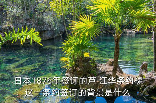 日本1876年簽訂的蘆 江華條約祿這一條約簽訂的背景是什么