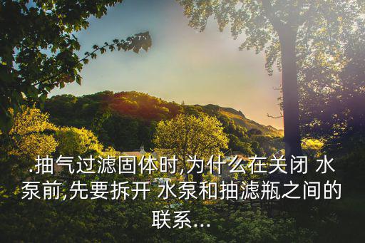 .抽氣過濾固體時,為什么在關閉 水泵前,先要拆開 水泵和抽濾瓶之間的聯系...