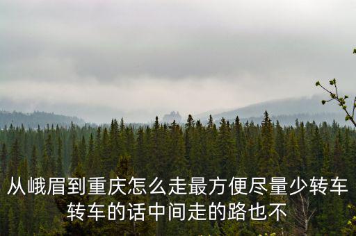 從峨眉到重慶怎么走最方便盡量少轉車轉車的話中間走的路也不