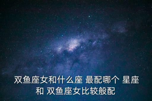  雙魚座女和什么座 最配哪個 星座和 雙魚座女比較般配