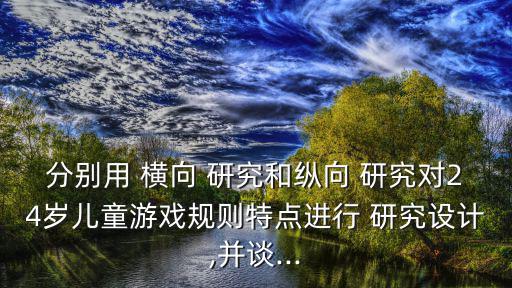 分別用 橫向 研究和縱向 研究對(duì)24歲兒童游戲規(guī)則特點(diǎn)進(jìn)行 研究設(shè)計(jì),并談...