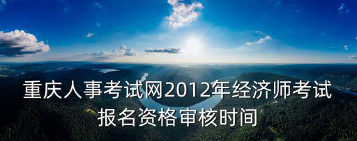 重重慶市人事考試網，重慶人事考試網2012年經濟師考試報名資格審核時間
