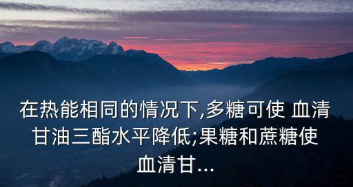 在熱能相同的情況下,多糖可使 血清 甘油三酯水平降低;果糖和蔗糖使 血清甘...