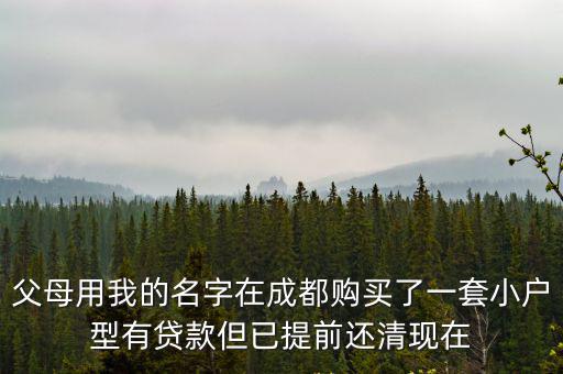父母用我的名字在成都購買了一套小戶型有貸款但已提前還清現在