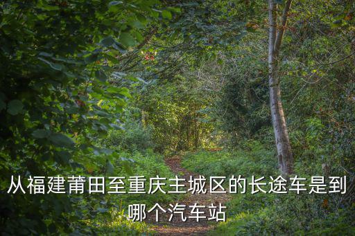 從福建莆田至重慶主城區(qū)的長(zhǎng)途車是到哪個(gè)汽車站