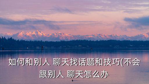 如何和別人 聊天找話題和技巧(不會(huì)跟別人 聊天怎么辦