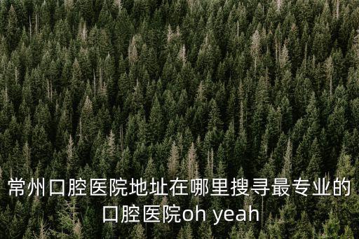常州口腔醫院地址在哪里搜尋最專業的口腔醫院oh yeah