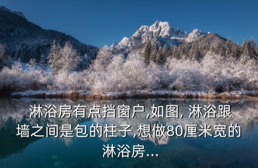  淋浴房有點擋窗戶,如圖, 淋浴跟墻之間是包的柱子,想做80厘米寬的 淋浴房...